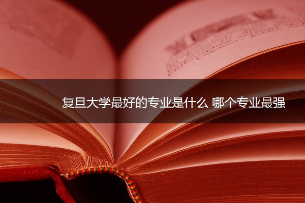 复旦大学最好的专业是什么 哪个专业最强 复旦大学最好的专业是什么 哪个专业最强