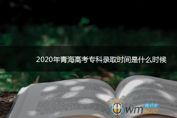 2020年青海高考专科录取时间是什么时候 2020年青海高考专科录取时间是什么时候