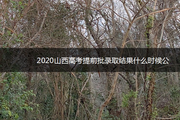 2020山西高考提前批录取结果什么时候公布 2020山西高考提前批录取结果什么时候公布