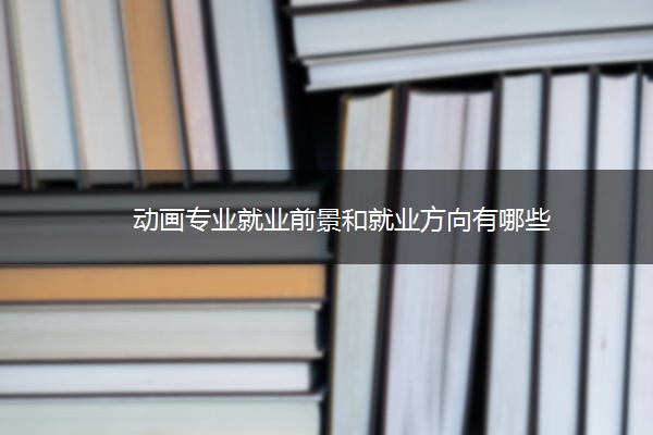 动画专业就业前景和就业方向有哪些 动画专业就业前景和就业方向有哪些