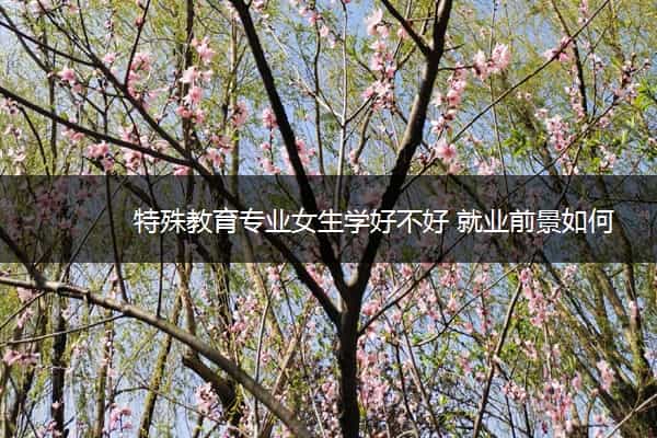 特殊教育专业女生学好不好 就业前景如何 特殊教育专业女生学好不好 就业前景如何