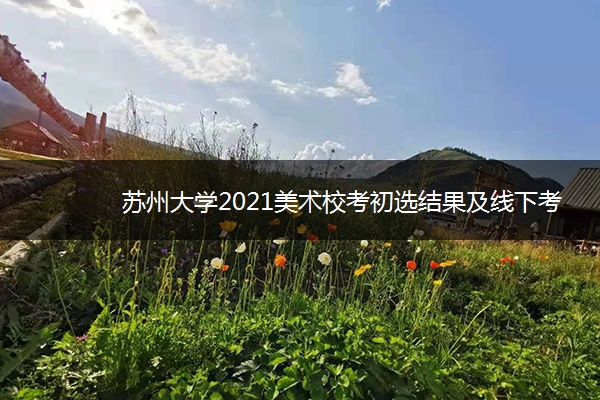 苏州大学2021美术校考初选结果及线下考试 什么时候考试 苏州大学2021美术校考初选结果及线下考试 什么时候考试
